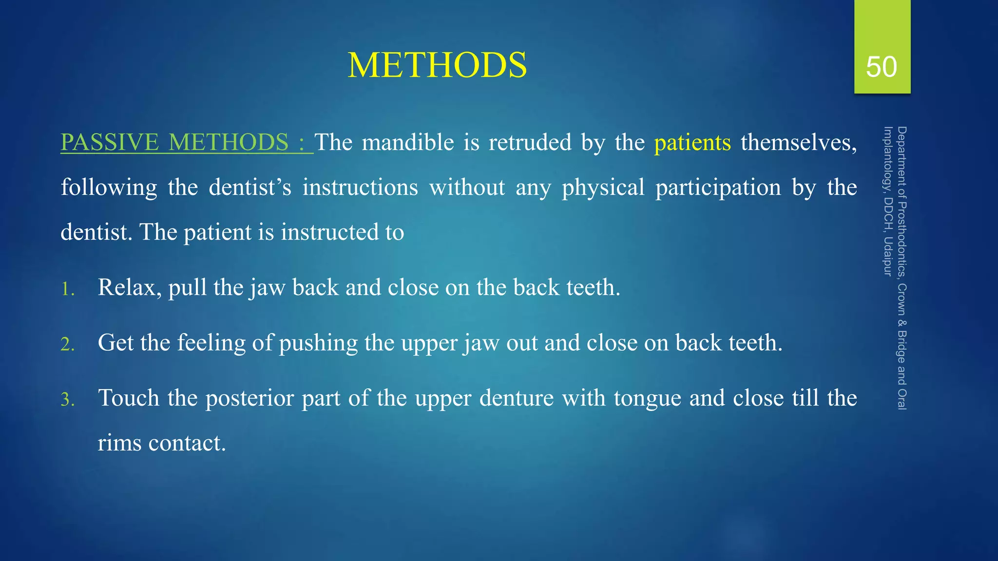 METHODS
PASSIVE METHODS : The mandible is retruded by the patients themselves,
following the dentist’s instructions without any physical participation by the
dentist. The patient is instructed to
1. Relax, pull the jaw back and close on the back teeth.
2. Get the feeling of pushing the upper jaw out and close on back teeth.
3. Touch the posterior part of the upper denture with tongue and close till the
rims contact.
50
 