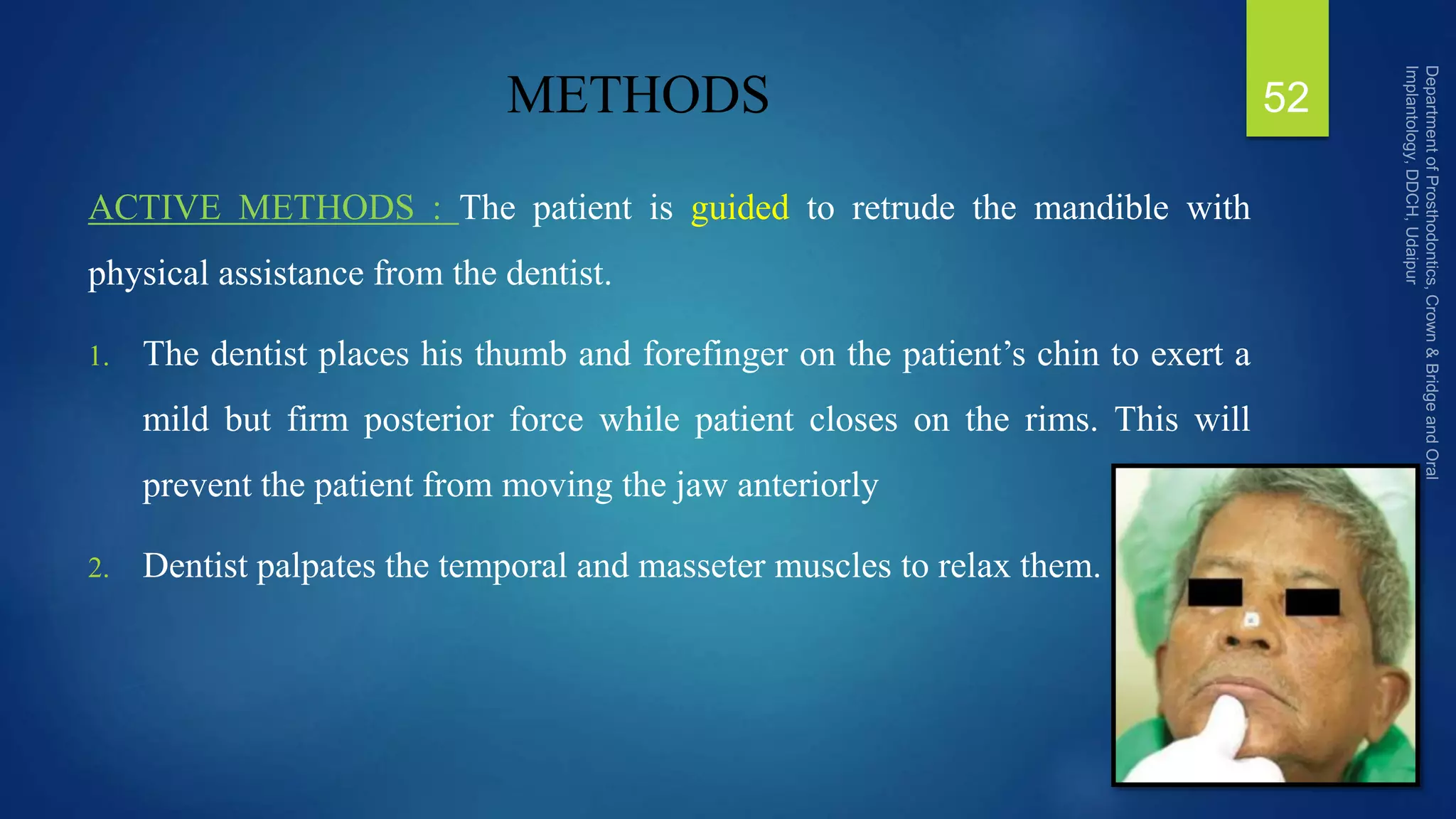 METHODS
ACTIVE METHODS : The patient is guided to retrude the mandible with
physical assistance from the dentist.
1. The dentist places his thumb and forefinger on the patient’s chin to exert a
mild but firm posterior force while patient closes on the rims. This will
prevent the patient from moving the jaw anteriorly
2. Dentist palpates the temporal and masseter muscles to relax them.
52
 