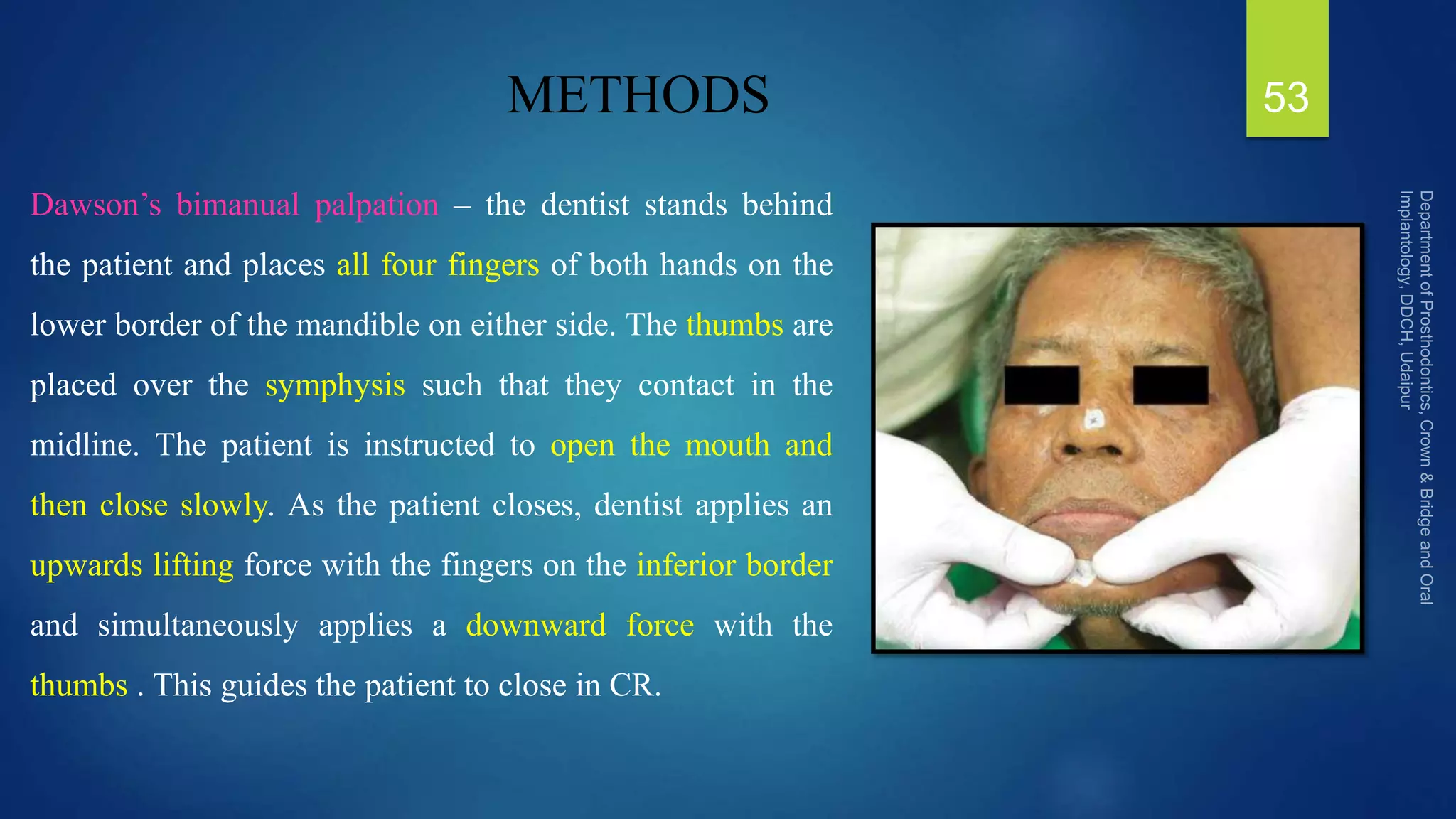 METHODS
Dawson’s bimanual palpation – the dentist stands behind
the patient and places all four fingers of both hands on the
lower border of the mandible on either side. The thumbs are
placed over the symphysis such that they contact in the
midline. The patient is instructed to open the mouth and
then close slowly. As the patient closes, dentist applies an
upwards lifting force with the fingers on the inferior border
and simultaneously applies a downward force with the
thumbs . This guides the patient to close in CR.
53
 