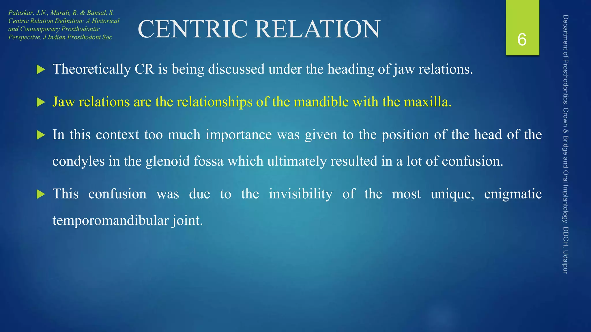 CENTRIC RELATION
 Theoretically CR is being discussed under the heading of jaw relations.
 Jaw relations are the relationships of the mandible with the maxilla.
 In this context too much importance was given to the position of the head of the
condyles in the glenoid fossa which ultimately resulted in a lot of confusion.
 This confusion was due to the invisibility of the most unique, enigmatic
temporomandibular joint.
6
Palaskar, J.N., Murali, R. & Bansal, S.
Centric Relation Definition: A Historical
and Contemporary Prosthodontic
Perspective. J Indian Prosthodont Soc
 
