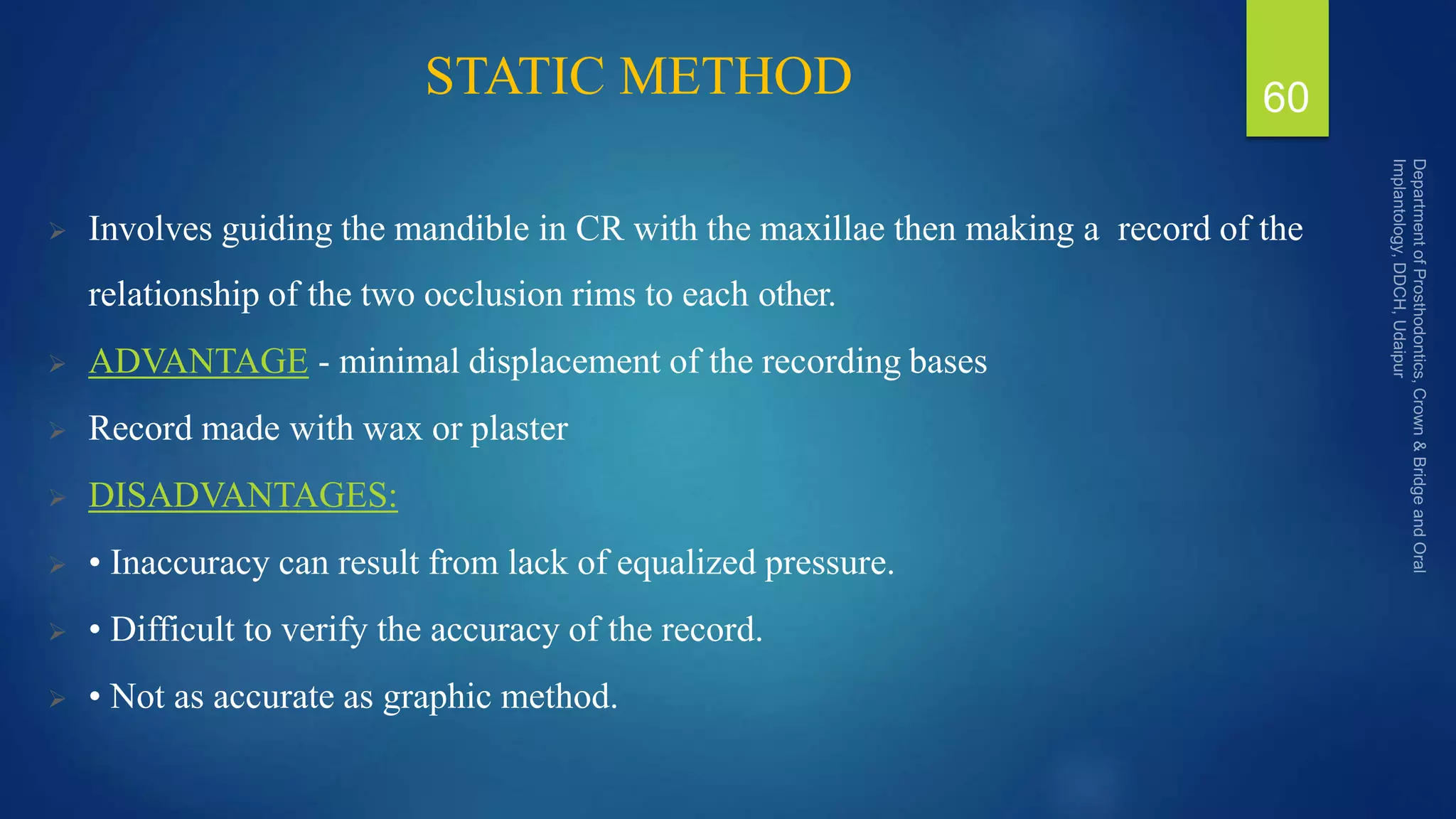 STATIC METHOD
 Involves guiding the mandible in CR with the maxillae then making a record of the
relationship of the two occlusion rims to each other.
 ADVANTAGE - minimal displacement of the recording bases
 Record made with wax or plaster
 DISADVANTAGES:
 • Inaccuracy can result from lack of equalized pressure.
 • Difficult to verify the accuracy of the record.
 • Not as accurate as graphic method.
60
 