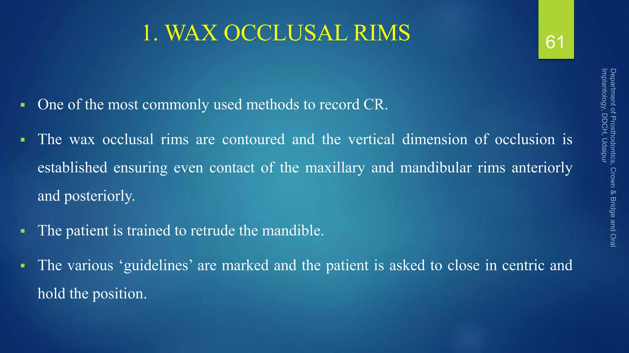 1. WAX OCCLUSAL RIMS
 One of the most commonly used methods to record CR.
 The wax occlusal rims are contoured and the vertical dimension of occlusion is
established ensuring even contact of the maxillary and mandibular rims anteriorly
and posteriorly.
 The patient is trained to retrude the mandible.
 The various ‘guidelines’ are marked and the patient is asked to close in centric and
hold the position.
61
 