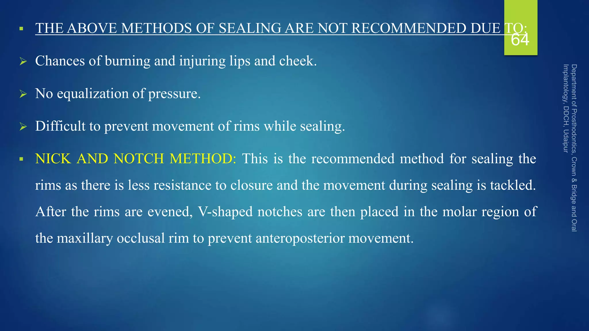  THE ABOVE METHODS OF SEALING ARE NOT RECOMMENDED DUE TO:
 Chances of burning and injuring lips and cheek.
 No equalization of pressure.
 Difficult to prevent movement of rims while sealing.
 NICK AND NOTCH METHOD: This is the recommended method for sealing the
rims as there is less resistance to closure and the movement during sealing is tackled.
After the rims are evened, V-shaped notches are then placed in the molar region of
the maxillary occlusal rim to prevent anteroposterior movement.
64
 