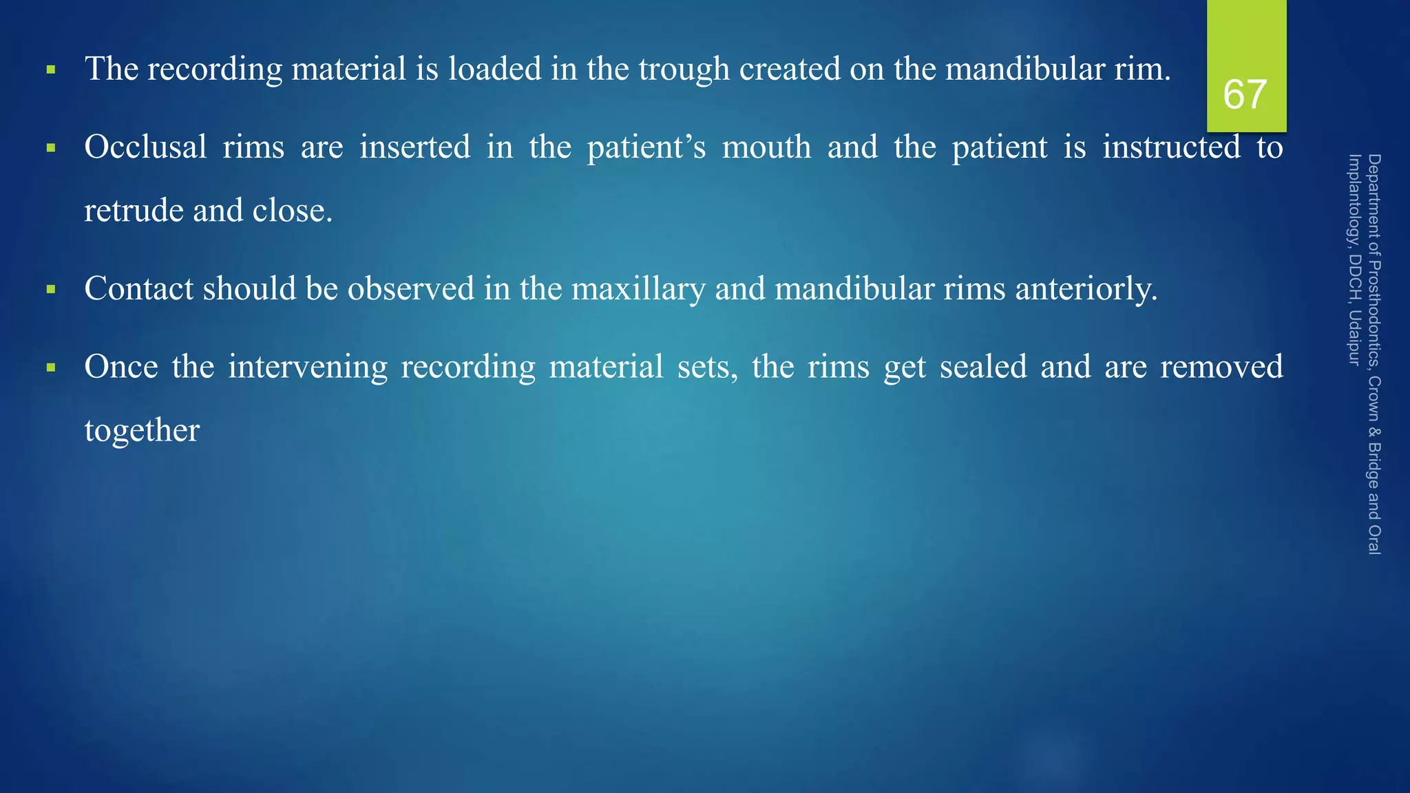  The recording material is loaded in the trough created on the mandibular rim.
 Occlusal rims are inserted in the patient’s mouth and the patient is instructed to
retrude and close.
 Contact should be observed in the maxillary and mandibular rims anteriorly.
 Once the intervening recording material sets, the rims get sealed and are removed
together
67
 