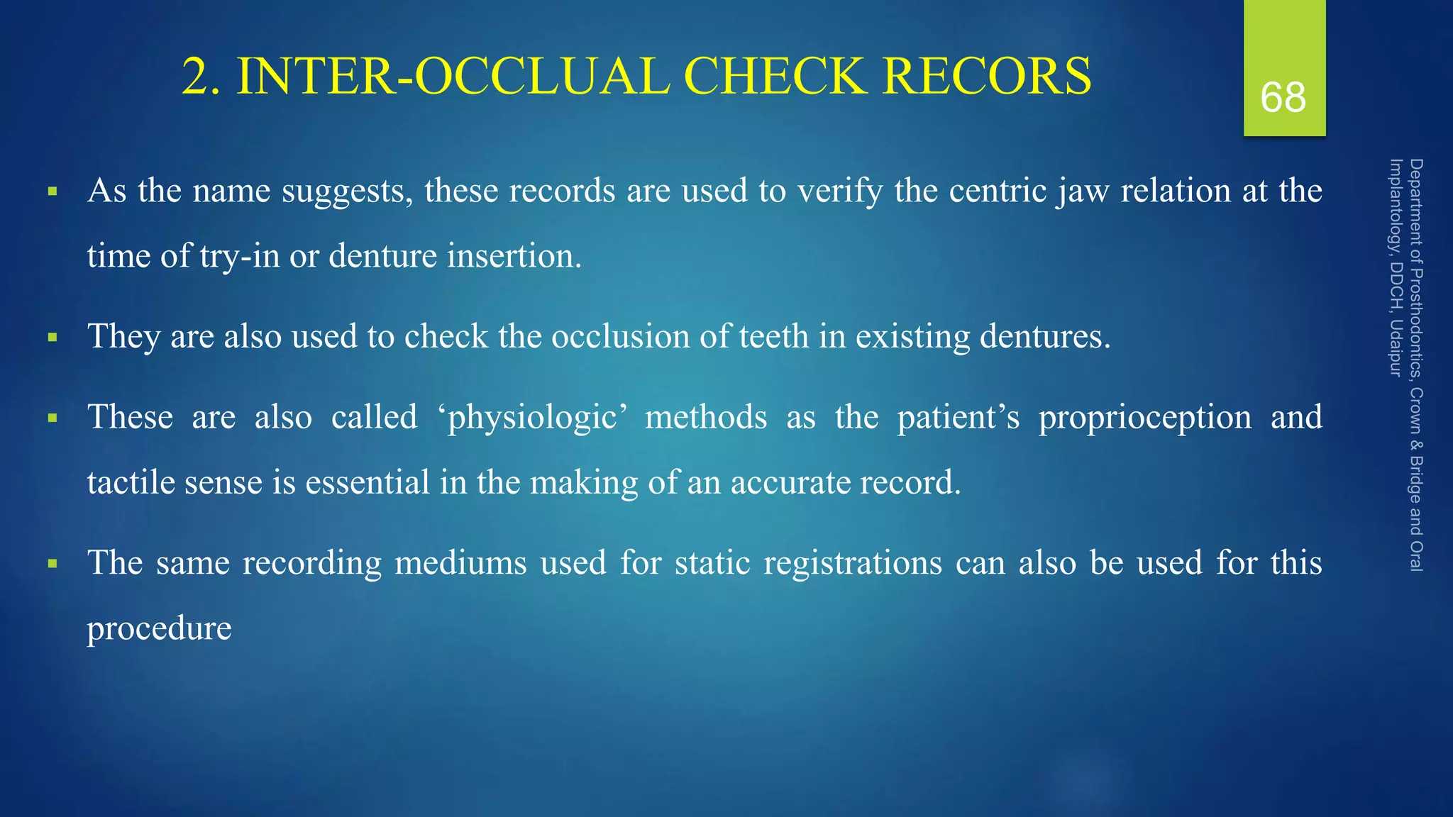 2. INTER-OCCLUAL CHECK RECORS
 As the name suggests, these records are used to verify the centric jaw relation at the
time of try-in or denture insertion.
 They are also used to check the occlusion of teeth in existing dentures.
 These are also called ‘physiologic’ methods as the patient’s proprioception and
tactile sense is essential in the making of an accurate record.
 The same recording mediums used for static registrations can also be used for this
procedure
68
 