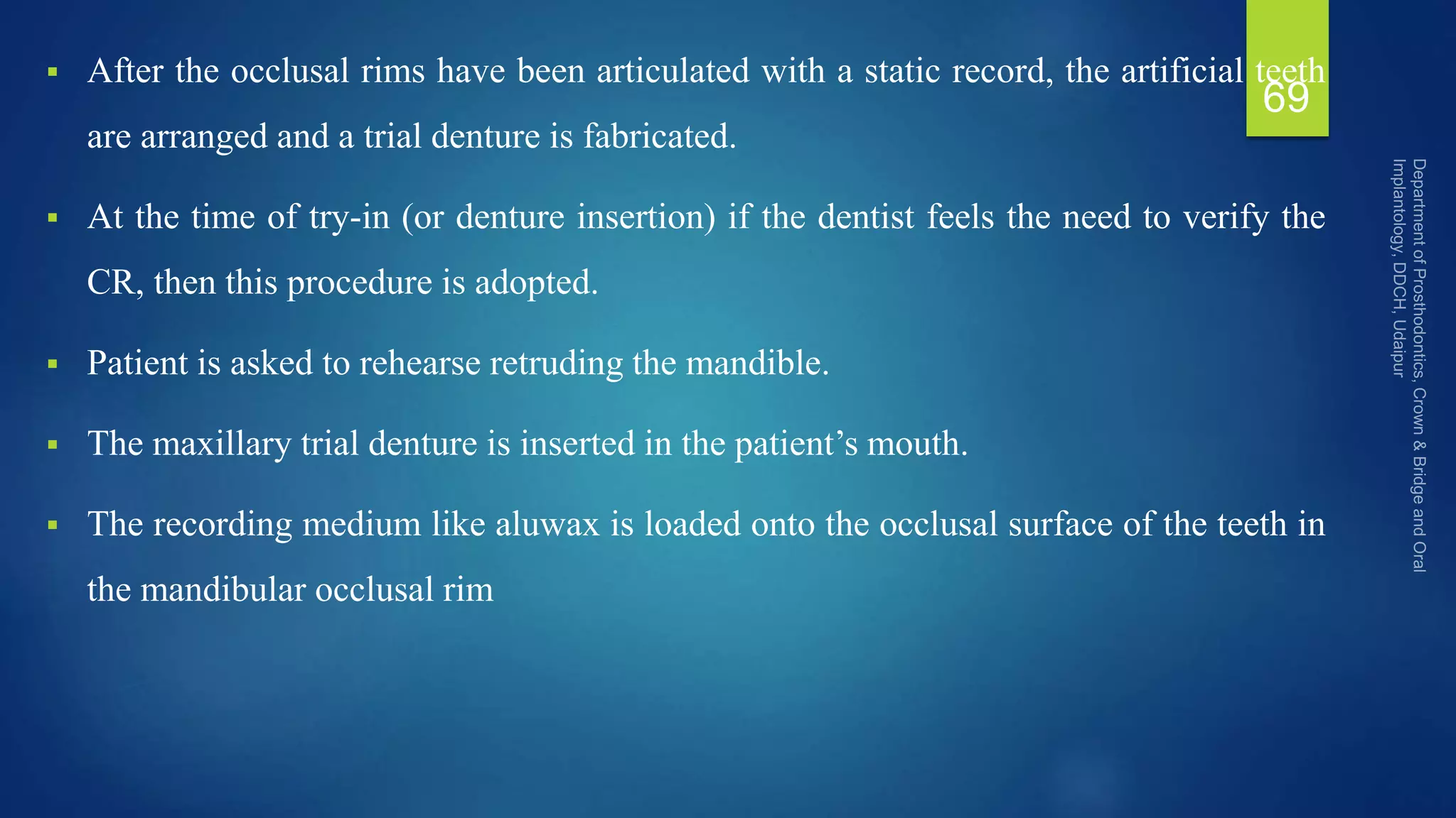  After the occlusal rims have been articulated with a static record, the artificial teeth
are arranged and a trial denture is fabricated.
 At the time of try-in (or denture insertion) if the dentist feels the need to verify the
CR, then this procedure is adopted.
 Patient is asked to rehearse retruding the mandible.
 The maxillary trial denture is inserted in the patient’s mouth.
 The recording medium like aluwax is loaded onto the occlusal surface of the teeth in
the mandibular occlusal rim
69
 