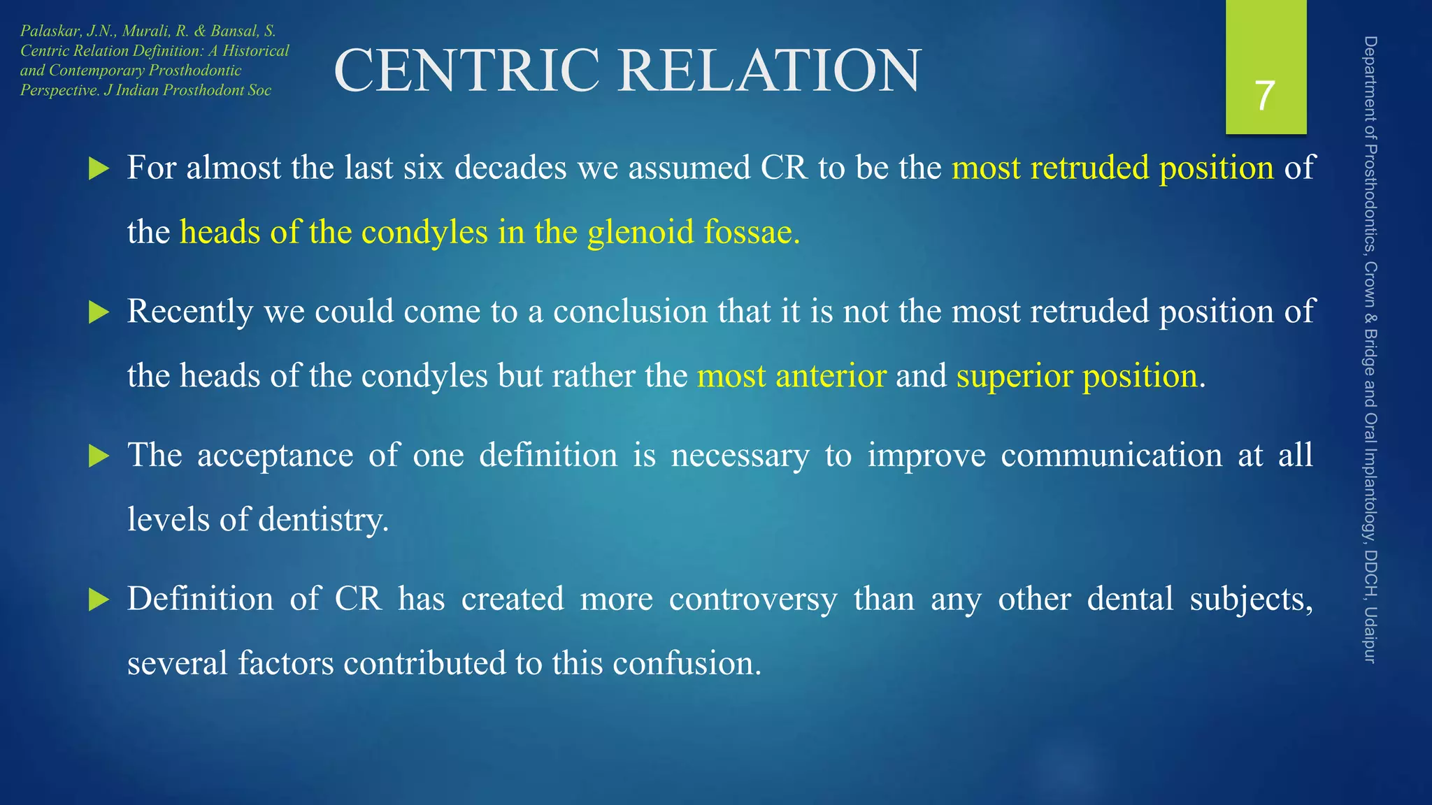 CENTRIC RELATION
 For almost the last six decades we assumed CR to be the most retruded position of
the heads of the condyles in the glenoid fossae.
 Recently we could come to a conclusion that it is not the most retruded position of
the heads of the condyles but rather the most anterior and superior position.
 The acceptance of one definition is necessary to improve communication at all
levels of dentistry.
 Definition of CR has created more controversy than any other dental subjects,
several factors contributed to this confusion.
7
Palaskar, J.N., Murali, R. & Bansal, S.
Centric Relation Definition: A Historical
and Contemporary Prosthodontic
Perspective. J Indian Prosthodont Soc
 