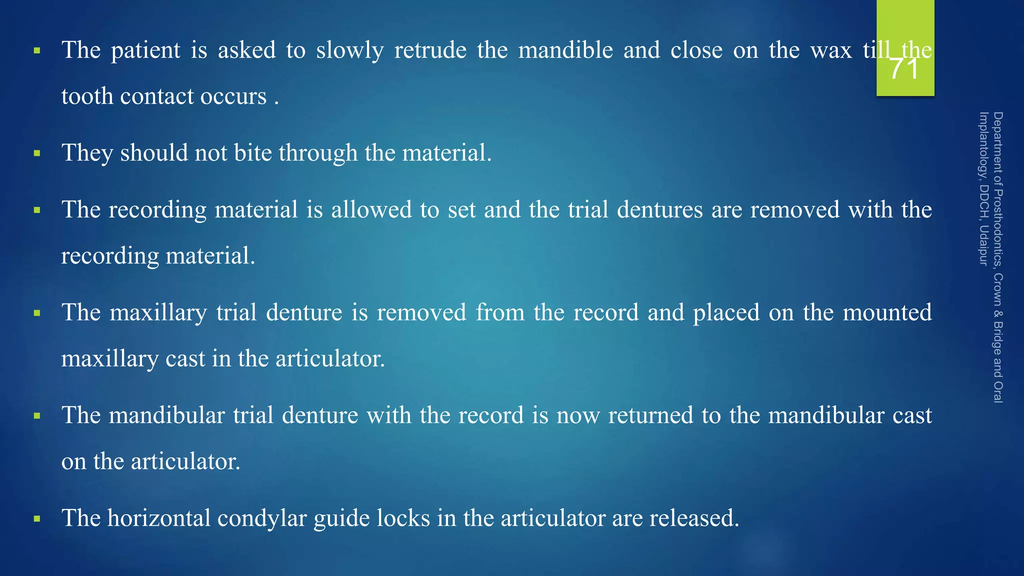  The patient is asked to slowly retrude the mandible and close on the wax till the
tooth contact occurs .
 They should not bite through the material.
 The recording material is allowed to set and the trial dentures are removed with the
recording material.
 The maxillary trial denture is removed from the record and placed on the mounted
maxillary cast in the articulator.
 The mandibular trial denture with the record is now returned to the mandibular cast
on the articulator.
 The horizontal condylar guide locks in the articulator are released.
71
 