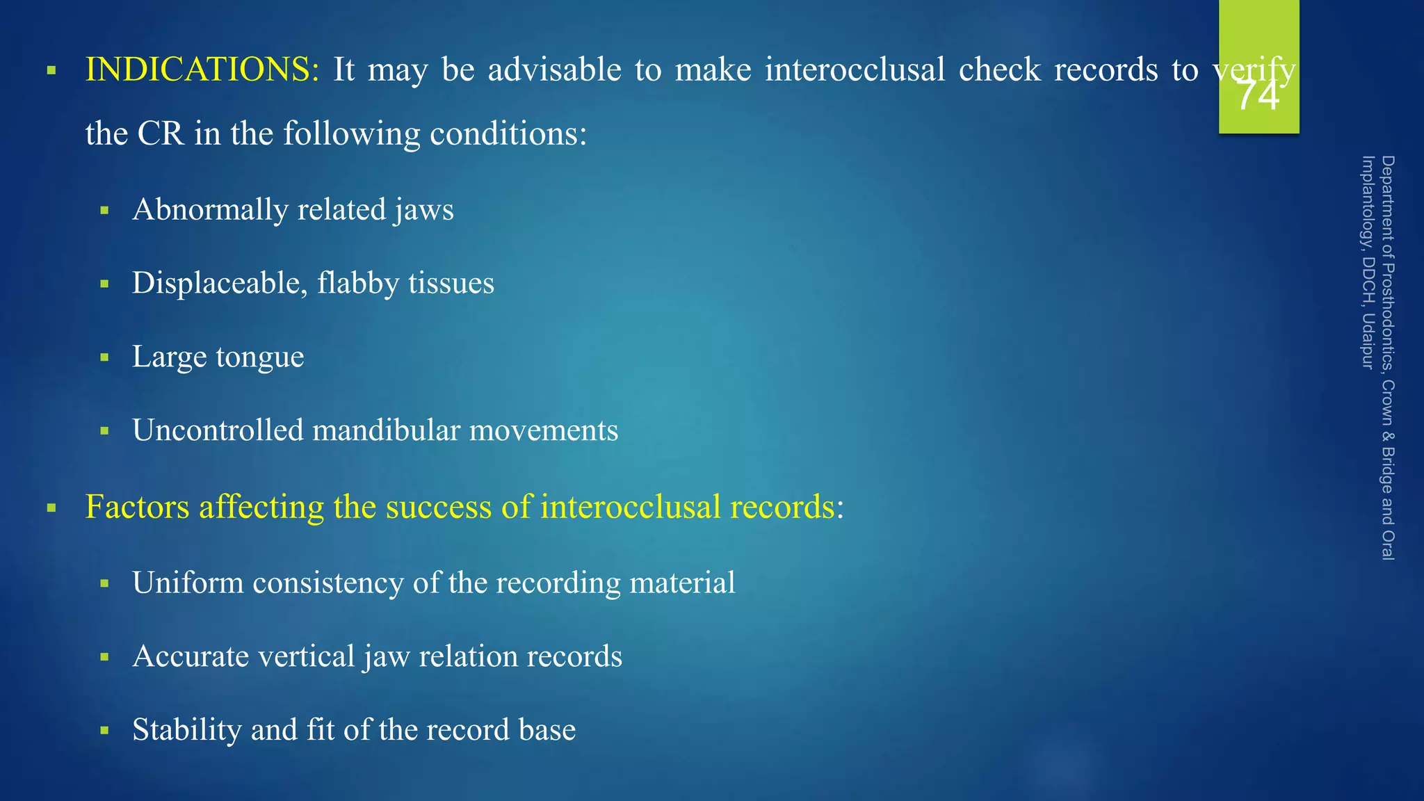  INDICATIONS: It may be advisable to make interocclusal check records to verify
the CR in the following conditions:
 Abnormally related jaws
 Displaceable, flabby tissues
 Large tongue
 Uncontrolled mandibular movements
 Factors affecting the success of interocclusal records:
 Uniform consistency of the recording material
 Accurate vertical jaw relation records
 Stability and fit of the record base
74
 