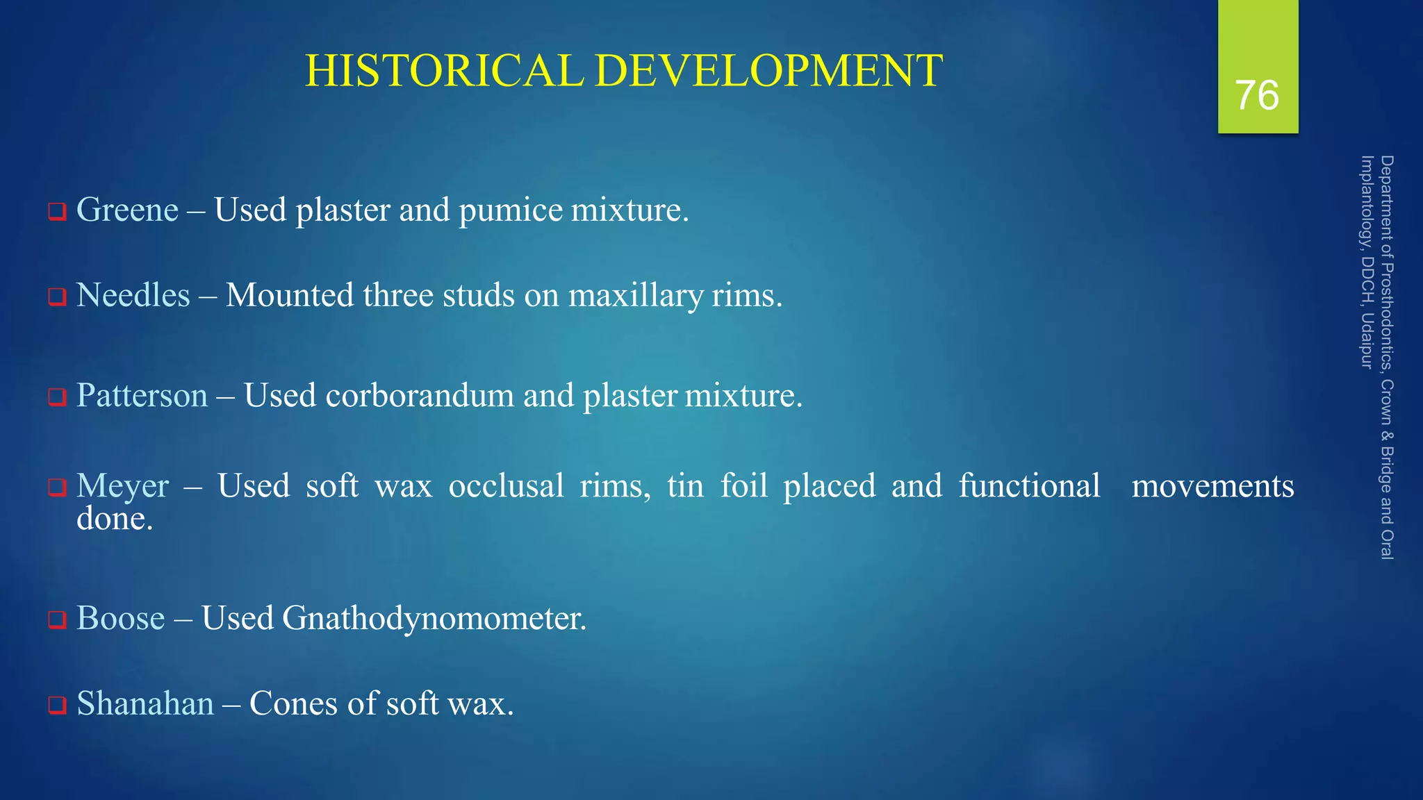 HISTORICAL DEVELOPMENT
 Greene – Used plaster and pumice mixture.
 Needles – Mounted three studs on maxillary rims.
 Patterson – Used corborandum and plaster mixture.
 Meyer – Used soft wax occlusal rims, tin foil placed and functional movements
done.
 Boose – Used Gnathodynomometer.
 Shanahan – Cones of soft wax.
76
 