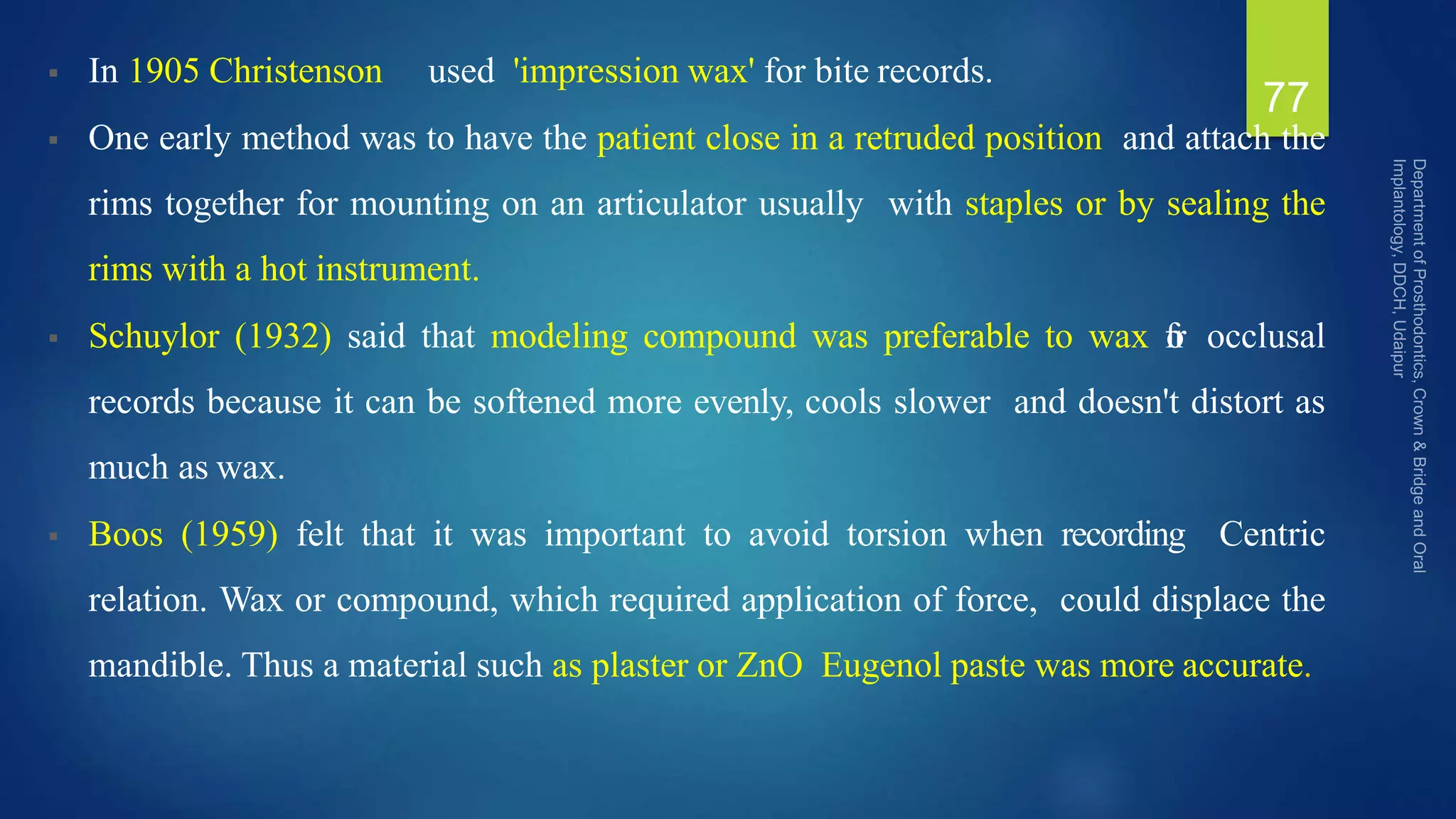  In 1905 Christenson used 'impression wax' for bite records.
 One early method was to have the patient close in a retruded position and attach the
rims together for mounting on an articulator usually with staples or by sealing the
rims with a hot instrument.
 Schuylor (1932) said that modeling compound was preferable to wax f
o
r occlusal
records because it can be softened more evenly, cools slower and doesn't distort as
much as wax.
 Boos (1959) felt that it was important to avoid torsion when recording Centric
relation. Wax or compound, which required application of force, could displace the
mandible. Thus a material such as plaster or ZnO Eugenol paste was more accurate.
77
 