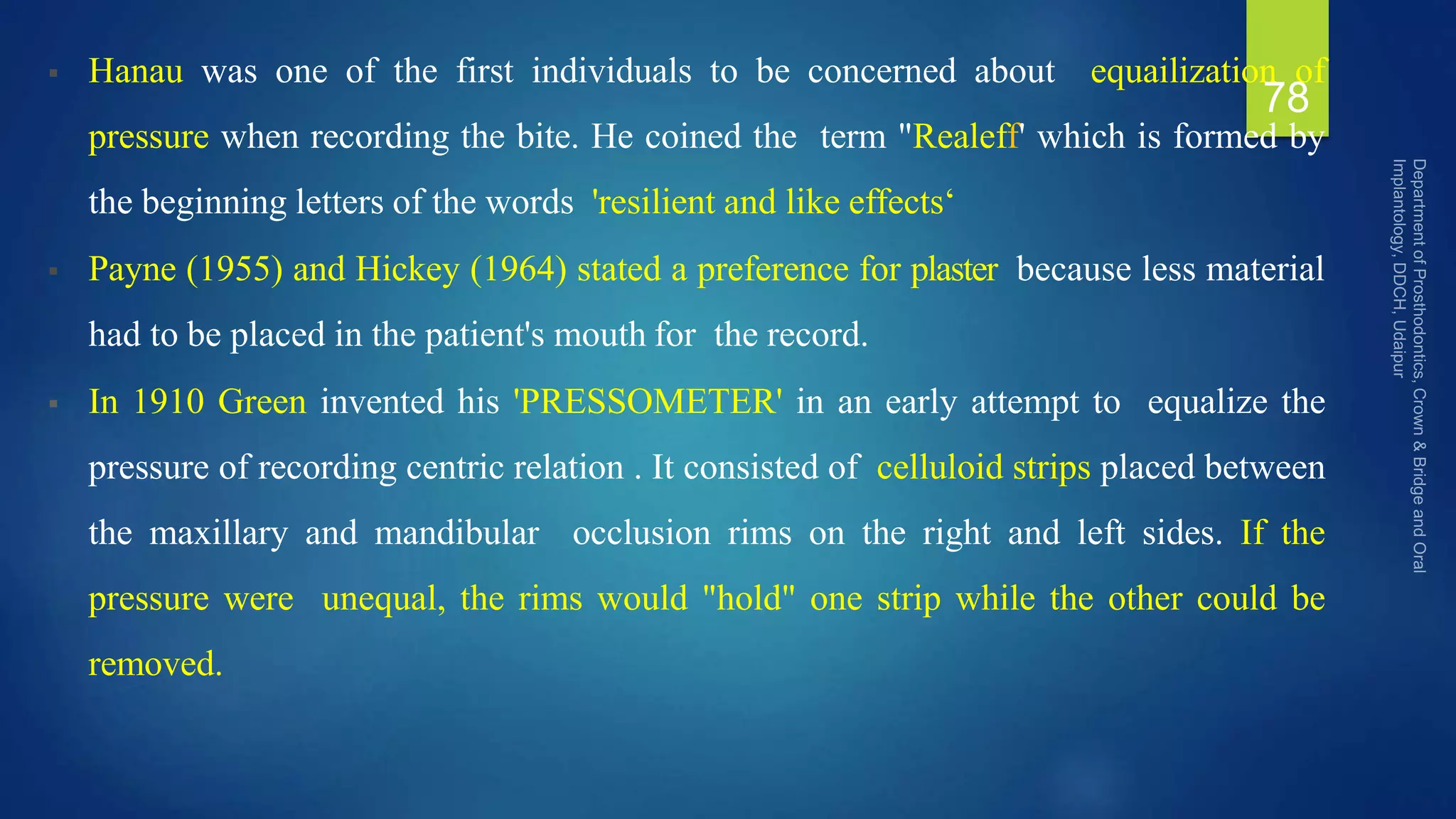  Hanau was one of the first individuals to be concerned about equailization of
pressure when recording the bite. He coined the term "Realeff' which is formed by
the beginning letters of the words 'resilient and like effects‘
 Payne (1955) and Hickey (1964) stated a preference for plaster because less material
had to be placed in the patient's mouth for the record.
 In 1910 Green invented his 'PRESSOMETER' in an early attempt to equalize the
pressure of recording centric relation . It consisted of celluloid strips placed between
the maxillary and mandibular occlusion rims on the right and left sides. If the
pressure were unequal, the rims would "hold" one strip while the other could be
removed.
78
 