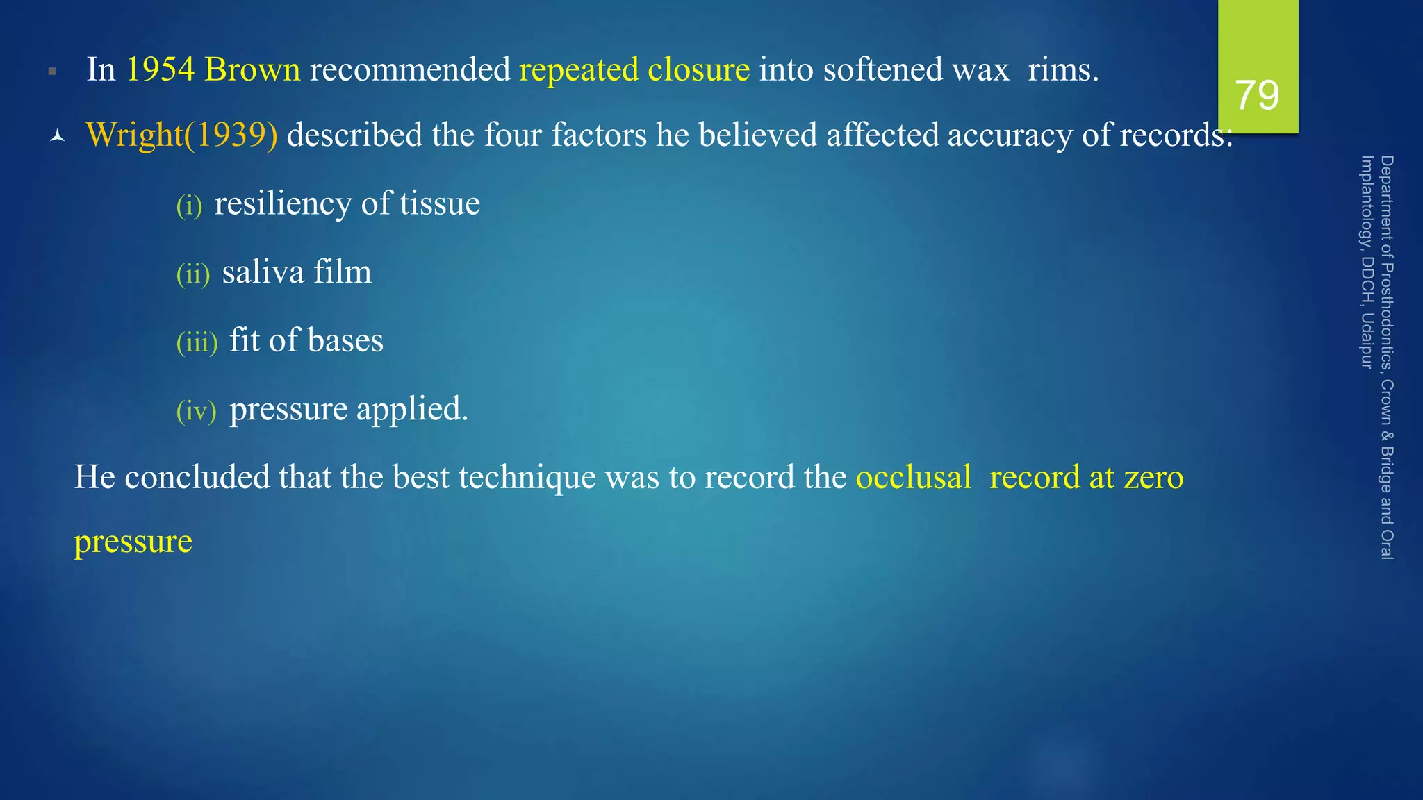  In 1954 Brown recommended repeated closure into softened wax rims.
 Wright(1939) described the four factors he believed affected accuracy of records:
(i) resiliency of tissue
(ii) saliva film
(iii) fit of bases
(iv) pressure applied.
He concluded that the best technique was to record the occlusal record at zero
pressure
79
 