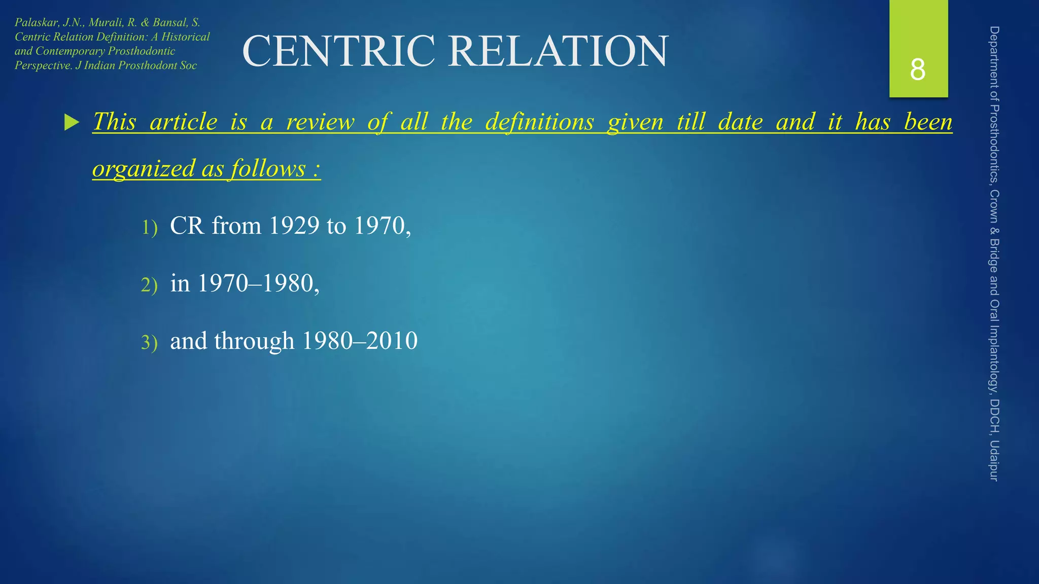 CENTRIC RELATION
 This article is a review of all the definitions given till date and it has been
organized as follows :
1) CR from 1929 to 1970,
2) in 1970–1980,
3) and through 1980–2010
8
Palaskar, J.N., Murali, R. & Bansal, S.
Centric Relation Definition: A Historical
and Contemporary Prosthodontic
Perspective. J Indian Prosthodont Soc
 