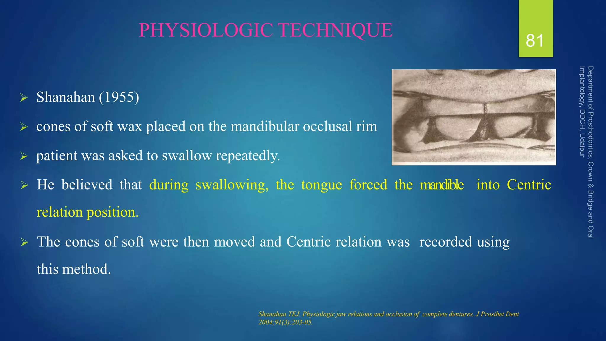 PHYSIOLOGIC TECHNIQUE
 Shanahan (1955)
 cones of soft wax placed on the mandibular occlusal rim
 patient was asked to swallow repeatedly.
 He believed that during swallowing, the tongue forced the mandible into Centric
relation position.
 The cones of soft were then moved and Centric relation was recorded using
this method.
81
Shanahan TEJ. Physiologic jaw relations and occlusion of complete dentures. J Prosthet Dent
2004;91(3):203-05.
 