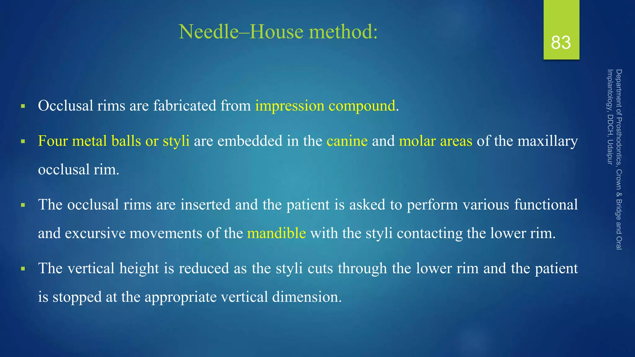 Needle–House method:
 Occlusal rims are fabricated from impression compound.
 Four metal balls or styli are embedded in the canine and molar areas of the maxillary
occlusal rim.
 The occlusal rims are inserted and the patient is asked to perform various functional
and excursive movements of the mandible with the styli contacting the lower rim.
 The vertical height is reduced as the styli cuts through the lower rim and the patient
is stopped at the appropriate vertical dimension.
83
 