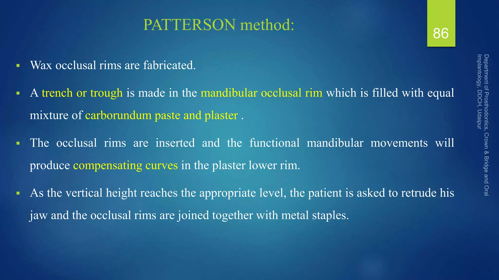 PATTERSON method:
 Wax occlusal rims are fabricated.
 A trench or trough is made in the mandibular occlusal rim which is filled with equal
mixture of carborundum paste and plaster .
 The occlusal rims are inserted and the functional mandibular movements will
produce compensating curves in the plaster lower rim.
 As the vertical height reaches the appropriate level, the patient is asked to retrude his
jaw and the occlusal rims are joined together with metal staples.
86
 