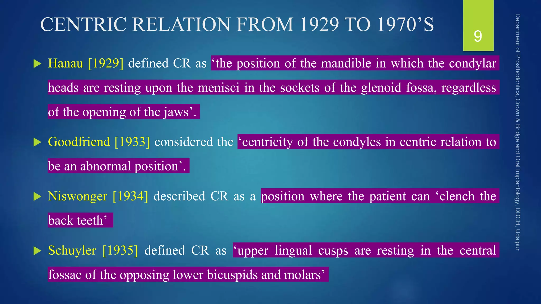 CENTRIC RELATION FROM 1929 TO 1970’S
 Hanau [1929] defined CR as ‘the position of the mandible in which the condylar
heads are resting upon the menisci in the sockets of the glenoid fossa, regardless
of the opening of the jaws’.
 Goodfriend [1933] considered the ‘centricity of the condyles in centric relation to
be an abnormal position’.
 Niswonger [1934] described CR as a position where the patient can ‘clench the
back teeth’
 Schuyler [1935] defined CR as ‘upper lingual cusps are resting in the central
fossae of the opposing lower bicuspids and molars’
9
 
