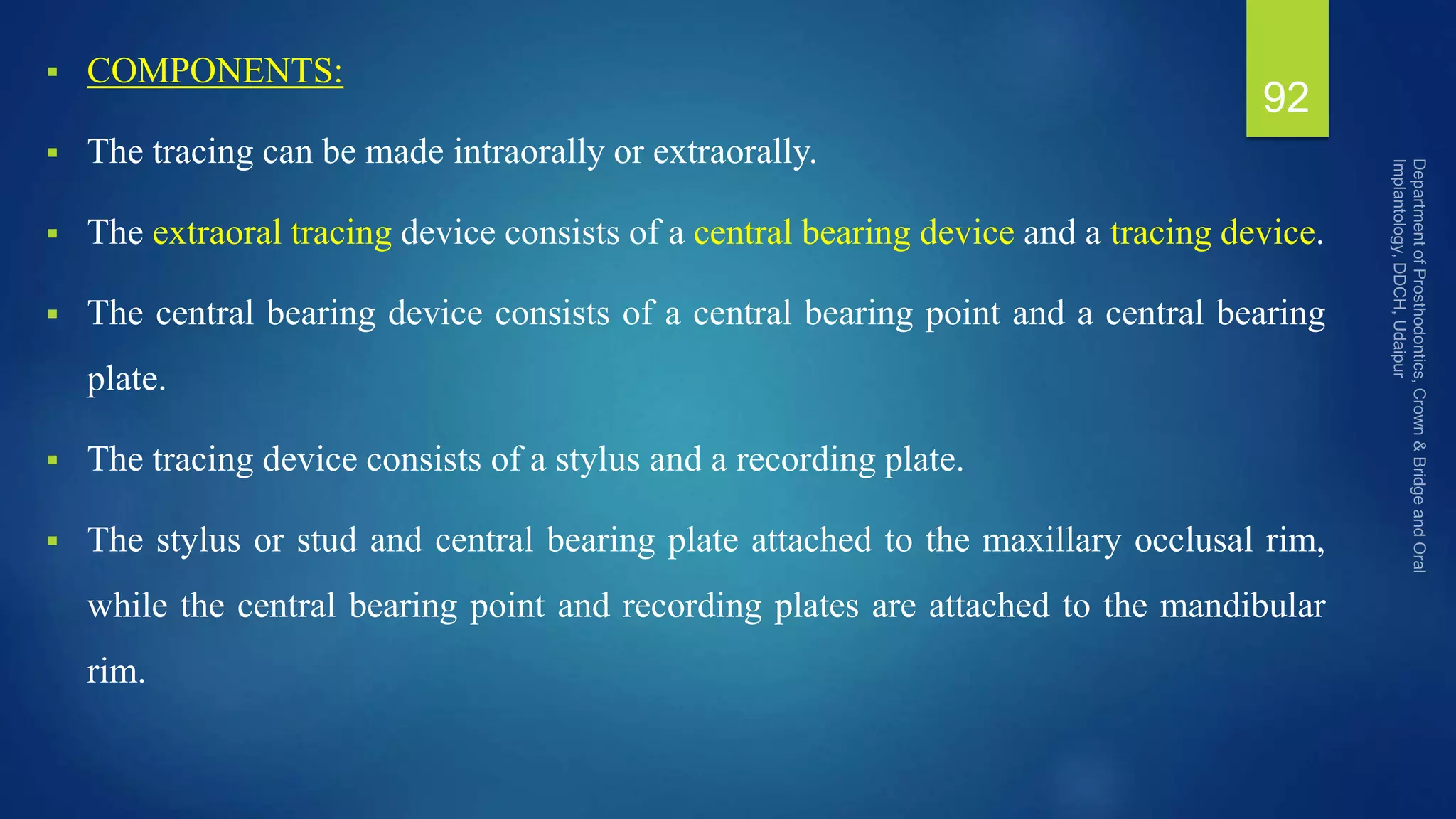  COMPONENTS:
 The tracing can be made intraorally or extraorally.
 The extraoral tracing device consists of a central bearing device and a tracing device.
 The central bearing device consists of a central bearing point and a central bearing
plate.
 The tracing device consists of a stylus and a recording plate.
 The stylus or stud and central bearing plate attached to the maxillary occlusal rim,
while the central bearing point and recording plates are attached to the mandibular
rim.
92
 