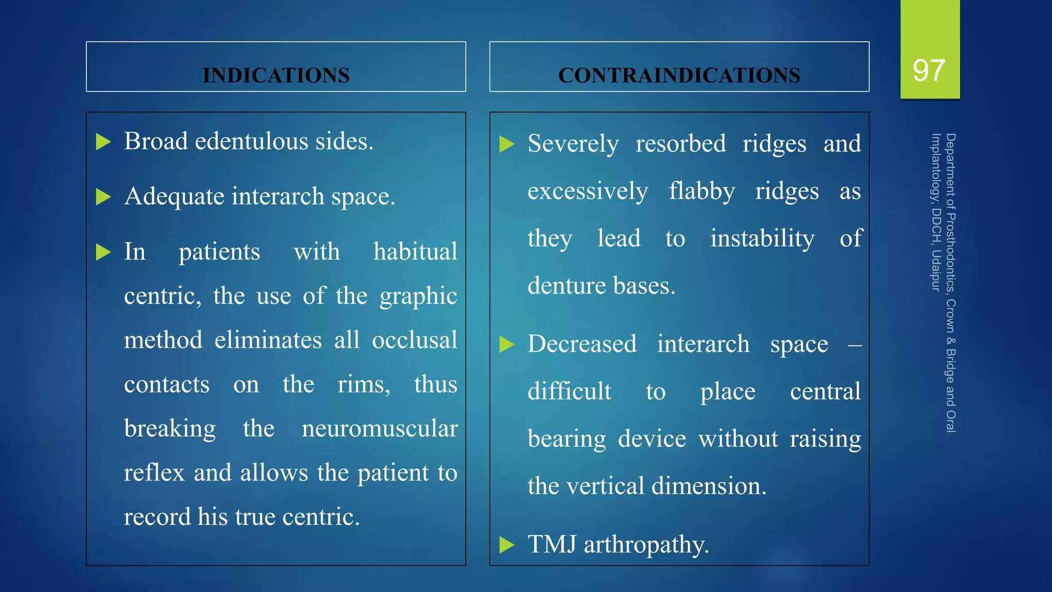 INDICATIONS
 Broad edentulous sides.
 Adequate interarch space.
 In patients with habitual
centric, the use of the graphic
method eliminates all occlusal
contacts on the rims, thus
breaking the neuromuscular
reflex and allows the patient to
record his true centric.
CONTRAINDICATIONS
 Severely resorbed ridges and
excessively flabby ridges as
they lead to instability of
denture bases.
 Decreased interarch space –
difficult to place central
bearing device without raising
the vertical dimension.
 TMJ arthropathy.
97
 