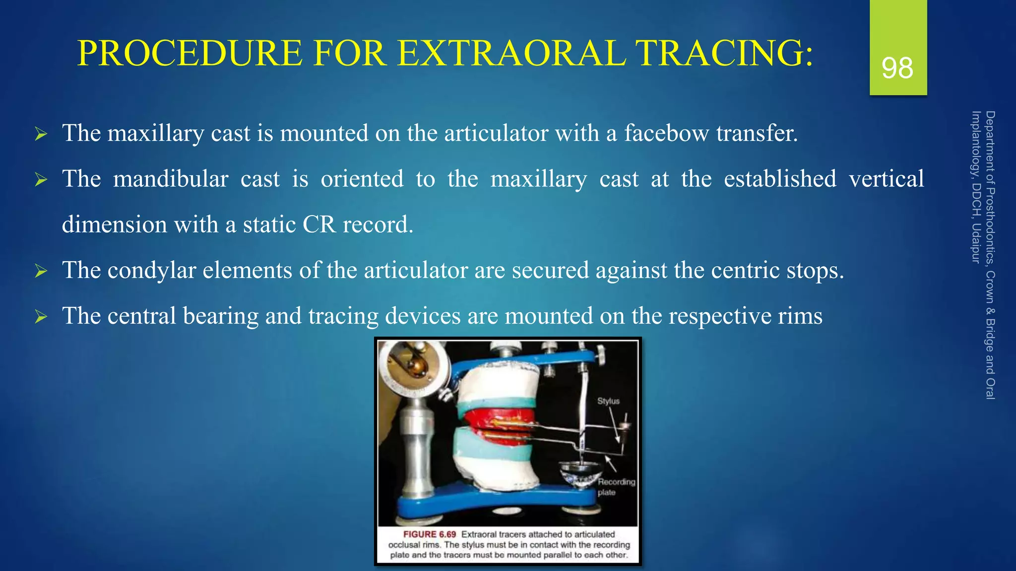 PROCEDURE FOR EXTRAORAL TRACING:
 The maxillary cast is mounted on the articulator with a facebow transfer.
 The mandibular cast is oriented to the maxillary cast at the established vertical
dimension with a static CR record.
 The condylar elements of the articulator are secured against the centric stops.
 The central bearing and tracing devices are mounted on the respective rims
98
 