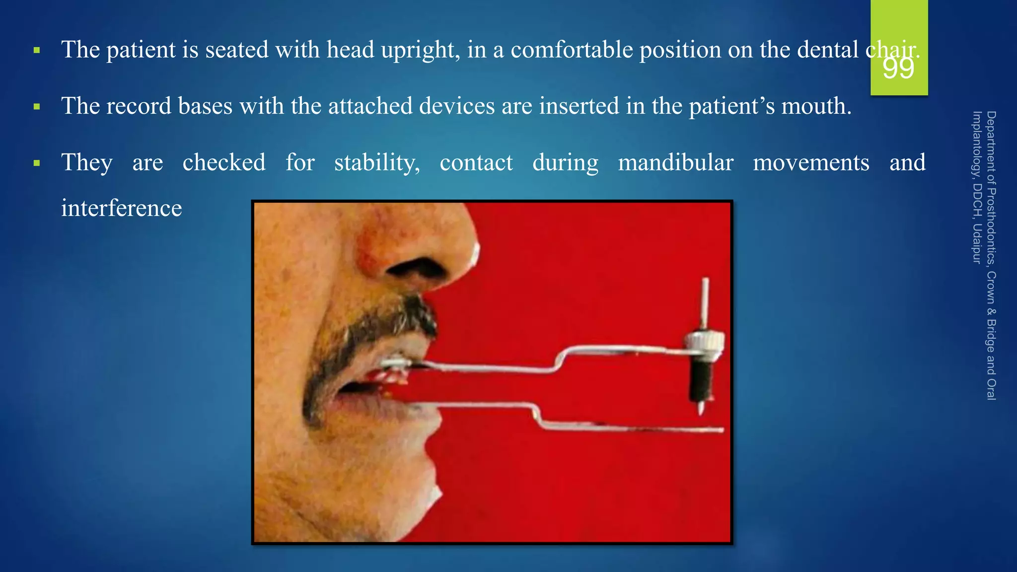  The patient is seated with head upright, in a comfortable position on the dental chair.
 The record bases with the attached devices are inserted in the patient’s mouth.
 They are checked for stability, contact during mandibular movements and
interference
99
 
