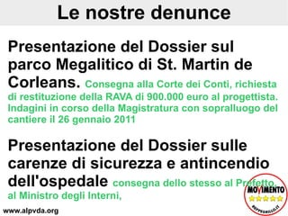 Le nostre denunce Presentazione del Dossier sul parco Megalitico di St. Martin de Corleans.  Consegna alla Corte dei Conti, richiesta di restituzione della RAVA di 900.000 euro al progettista. Indagini in corso della Magistratura con sopralluogo del cantiere il 26 gennaio 2011 Presentazione del Dossier sulle carenze di sicurezza e antincendio dell'ospedale   consegna dello stesso al Prefetto, al Ministro degli Interni,  www.alpvda.org 