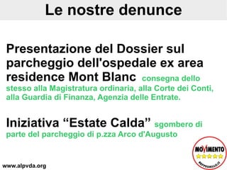 Le nostre denunce Presentazione del Dossier sul parcheggio dell'ospedale ex area residence Mont Blanc  consegna dello stesso alla Magistratura ordinaria, alla Corte dei Conti, alla Guardia di Finanza, Agenzia delle Entrate.  Iniziativa “Estate Calda”  sgombero di parte del parcheggio di p.zza Arco d'Augusto  www.alpvda.org 