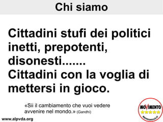 Chi siamo Cittadini stufi dei politici inetti, prepotenti, disonesti....... Cittadini con la voglia di mettersi in gioco. «Sii il cambiamento che vuoi vedere avvenire nel mondo.»  (Gandhi) www.alpvda.org 