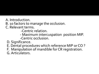 A. Introduction. 
B. 10 factors to manage the occlusion. 
C. Relevant terms. 
-Centric relation. 
- Maximum intercuspation position MIP. 
-Centric occlusion. 
D. Significance. 
E. Dental procedures which reference MIP or CO ? 
F. Manipulation of mandible for CR registration. 
G. Articulators. 
 