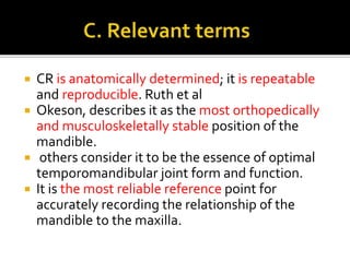  CR is anatomically determined; it is repeatable 
and reproducible. Ruth et al 
 Okeson, describes it as the most orthopedically 
and musculoskeletally stable position of the 
mandible. 
 others consider it to be the essence of optimal 
temporomandibular joint form and function. 
 It is the most reliable reference point for 
accurately recording the relationship of the 
mandible to the maxilla. 
 