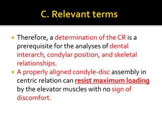  Therefore, a determination of the CR is a 
prerequisite for the analyses of dental 
interarch, condylar position, and skeletal 
relationships. 
 A properly aligned condyle-disc assembly in 
centric relation can resist maximum loading 
by the elevator muscles with no sign of 
discomfort. 
 
