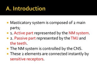  Masticatory system is composed of 2 main 
parts; 
 1. Active part represented by the NM system. 
 2. Passive part represented by the TMJ and 
the teeth. 
 The NM system is controlled by the CNS. 
 These 2 elements are connected instantly by 
sensitive receptors. 
 