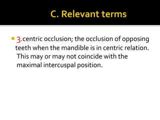  3.centric occlusion; the occlusion of opposing 
teeth when the mandible is in centric relation. 
This may or may not coincide with the 
maximal intercuspal position. 
 