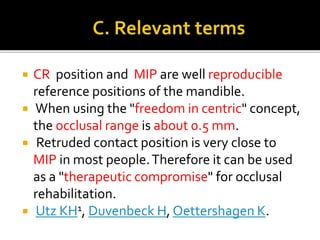  CR position and MIP are well reproducible 
reference positions of the mandible. 
 When using the "freedom in centric" concept, 
the occlusal range is about 0.5 mm. 
 Retruded contact position is very close to 
MIP in most people. Therefore it can be used 
as a "therapeutic compromise" for occlusal 
rehabilitation. 
 Utz KH1, Duvenbeck H, Oettershagen K. 
 
