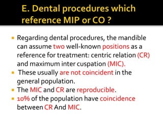  Regarding dental procedures, the mandible 
can assume two well-known positions as a 
reference for treatment: centric relation (CR) 
and maximum inter cuspation (MIC). 
 These usually are not coincident in the 
general population. 
 The MIC and CR are reproducible. 
 10% of the population have coincidence 
between CR And MIC. 
 