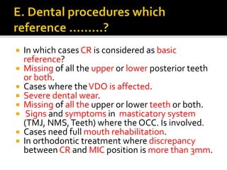  In which cases CR is considered as basic 
reference? 
 Missing of all the upper or lower posterior teeth 
or both. 
 Cases where the VDO is affected. 
 Severe dental wear. 
 Missing of all the upper or lower teeth or both. 
 Signs and symptoms in masticatory system 
(TMJ, NMS, Teeth) where the OCC. Is involved. 
 Cases need full mouth rehabilitation. 
 In orthodontic treatment where discrepancy 
between CR and MIC position is more than 3mm. 
 