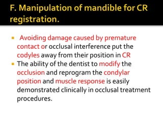  Avoiding damage caused by premature 
contact or occlusal interference put the 
codyles away from their position in CR 
 The ability of the dentist to modify the 
occlusion and reprogram the condylar 
position and muscle response is easily 
demonstrated clinically in occlusal treatment 
procedures. 
 
