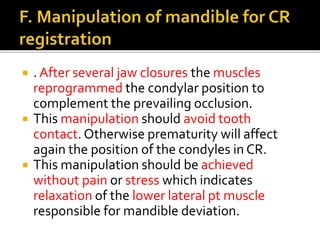  . After several jaw closures the muscles 
reprogrammed the condylar position to 
complement the prevailing occlusion. 
 This manipulation should avoid tooth 
contact. Otherwise prematurity will affect 
again the position of the condyles in CR. 
 This manipulation should be achieved 
without pain or stress which indicates 
relaxation of the lower lateral pt muscle 
responsible for mandible deviation. 
 