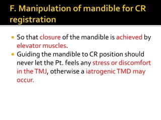  So that closure of the mandible is achieved by 
elevator muscles. 
 Guiding the mandible to CR position should 
never let the Pt. feels any stress or discomfort 
in the TMJ, otherwise a iatrogenic TMD may 
occur. 
 