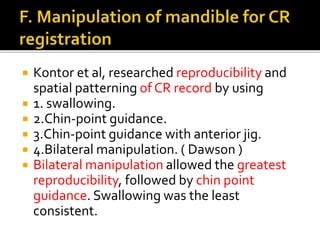  Kontor et al, researched reproducibility and 
spatial patterning of CR record by using 
 1. swallowing. 
 2.Chin-point guidance. 
 3.Chin-point guidance with anterior jig. 
 4.Bilateral manipulation. ( Dawson ) 
 Bilateral manipulation allowed the greatest 
reproducibility, followed by chin point 
guidance. Swallowing was the least 
consistent. 
 