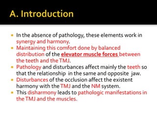  In the absence of pathology, these elements work in 
synergy and harmony. 
 Maintaining this comfort done by balanced 
distribution of the elevator muscle forces between 
the teeth and the TMJ. 
 Pathology and disturbances affect mainly the teeth so 
that the relationship in the same and opposite jaw. 
 Disturbances of the occlusion affect the existent 
harmony with the TMJ and the NM system. 
 This disharmony leads to pathologic manifestations in 
the TMJ and the muscles. 
 
