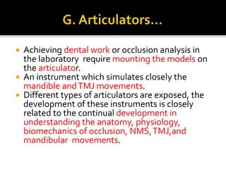  Achieving dental work or occlusion analysis in 
the laboratory require mounting the models on 
the articulator. 
 An instrument which simulates closely the 
mandible and TMJ movements. 
 Different types of articulators are exposed, the 
development of these instruments is closely 
related to the continual development in 
understanding the anatomy, physiology, 
biomechanics of occlusion, NMS, TMJ,and 
mandibular movements. 
 