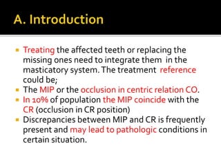  Treating the affected teeth or replacing the 
missing ones need to integrate them in the 
masticatory system. The treatment reference 
could be; 
 The MIP or the occlusion in centric relation CO. 
 In 10% of population the MIP coincide with the 
CR (occlusion in CR position) 
 Discrepancies between MIP and CR is frequently 
present and may lead to pathologic conditions in 
certain situation. 
 