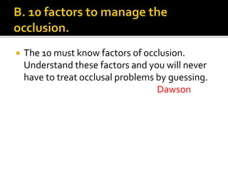  The 10 must know factors of occlusion. 
Understand these factors and you will never 
have to treat occlusal problems by guessing. 
Dawson 
 