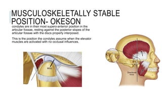 MUSCULOSKELETALLY STABLE
POSITION- OKESON
condyles are in their most supero-anterior position in the
articular fossae, resting against the posterior slopes of the
articular fossae with the discs properly interposed.
This is the position the condyles assume when the elevator
muscles are activated with no occlusal influences.
 