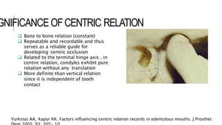 GNIFICANCE OFCENTRIC RELATION
 Bone to bone relation (constant)
 Repeatable and recordable and thus
serves as a reliable guide for
developing centric occlusion
 Related to the terminal hinge axis , in
centric relation, condyles exhibit pure
rotation without any translation
 More definite than vertical relation
since it is independent of tooth
contact
Yurkstas AA, Kapur KK. Factors influencing centric relation records in edentulous mouths. J Prosthet
 