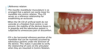 Reference relation:
•The maxillo-mandibular musculature is so
arranged that a patient can easily move his
mandible into centric relation. Thus CR
serves as a reference relationship for
establishing an occlusion.
•When the CR-CO of artificial teeth do not
coincide or a freedom from centric is not
present, the stability of the denture bases is
in jeopardy and the edentulous patient is
subjected to unnecessary pain or discomfort.
•CR is the horizontal reference position of the
mandible that can be routinely assumed by
edentulous patients under the direction of
the dentist. This makes it possible to verify
the relationship of casts on the articulator
when they are mounted in Centric Relation.
 