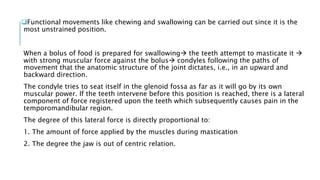 Functional movements like chewing and swallowing can be carried out since it is the
most unstrained position.
When a bolus of food is prepared for swallowing the teeth attempt to masticate it 
with strong muscular force against the bolus condyles following the paths of
movement that the anatomic structure of the joint dictates, i.e., in an upward and
backward direction.
The condyle tries to seat itself in the glenoid fossa as far as it will go by its own
muscular power. If the teeth intervene before this position is reached, there is a lateral
component of force registered upon the teeth which subsequently causes pain in the
temporomandibular region.
The degree of this lateral force is directly proportional to:
1. The amount of force applied by the muscles during mastication
2. The degree the jaw is out of centric relation.
 