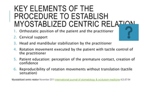 KEY ELEMENTS OF THE
PROCEDURE TO ESTABLISH
MYOSTABLIZED CENTRIC RELATION
1. Orthostatic position of the patient and the practitioner
2. Cervical support
3. Head and mandibular stabilization by the practitioner
4. Rotation movement executed by the patient with tactile control of
the practitioner
5. Patient education: perception of the premature contact, creation of
confidence
6. Reproducibility of rotation movements without translation (tactile
sensation)
Myostabilized centric relation November 2011 international journal of stomatology & occlusion medicine 4(3):87-94
 